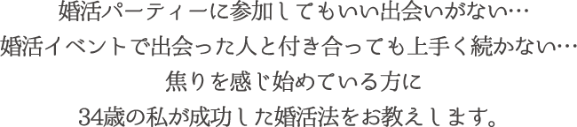 婚活パーティーに参加してもいい出会いがない…婚活イベントで出会った人と付き合っても上手く続かない…焦りを感じ始めている方に34歳の私が成功した婚活法をお教えします。