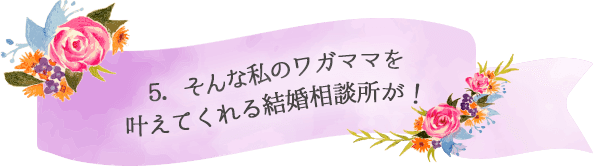 5．そんな私のワガママを叶えてくれる結婚相談所が！